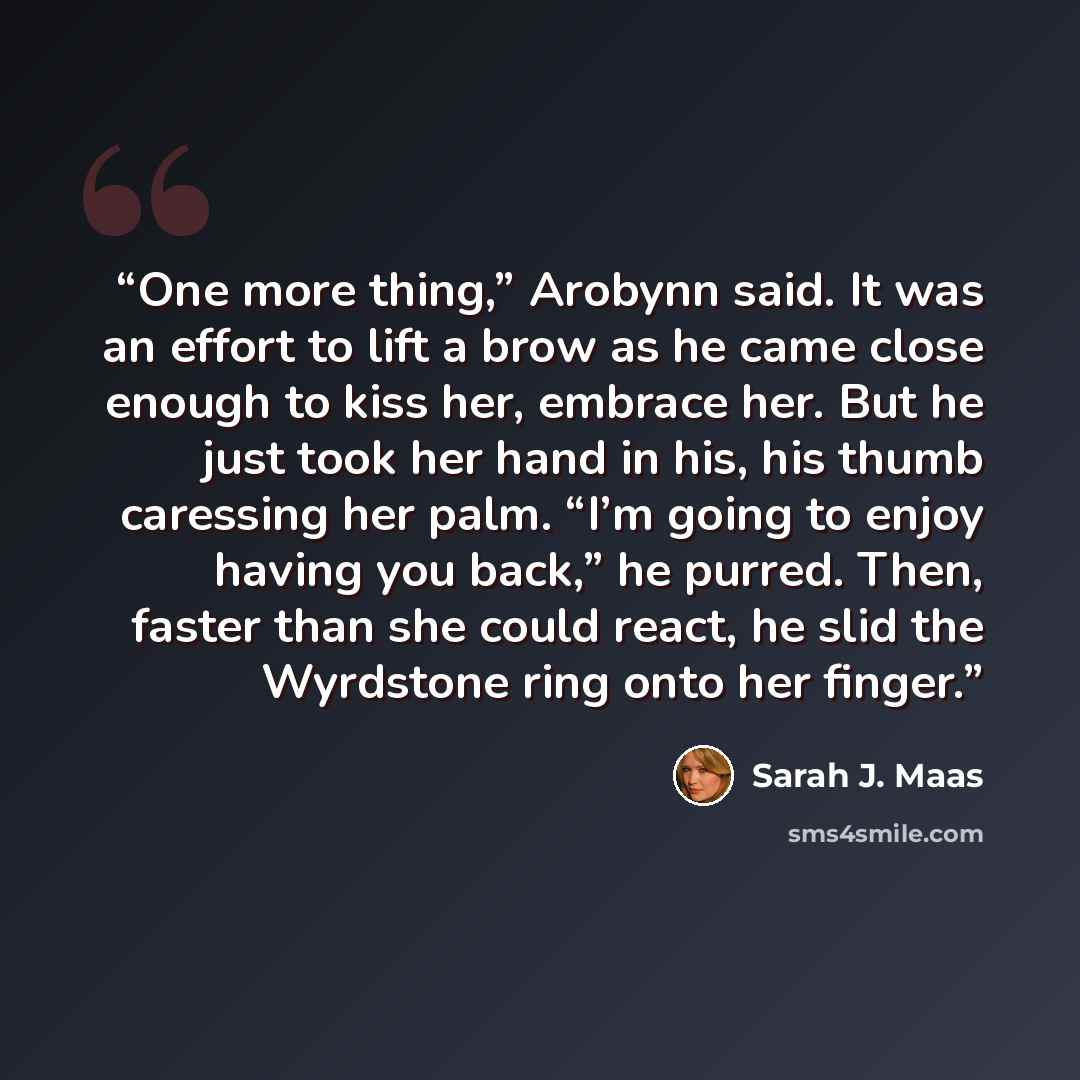 “One more thing,” Arobynn said. It was an effort to lift a brow as he came close enough to kiss her, embrace her. But he just took her hand in his, his thumb caressing her palm. “I’m going to enjoy having you back,” he purred. Then, faster than she could react, he slid the Wyrdstone ring onto her…” quote by Sarah J. Maas