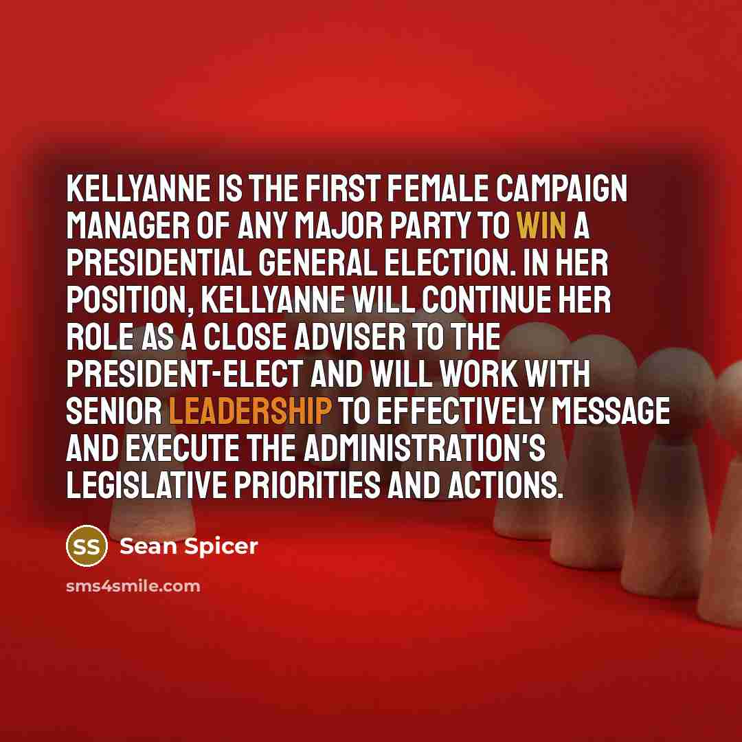 “Kellyanne is the first female campaign manager of any major party to win a presidential general election. In her position, Kellyanne will continue her role as a close adviser to the president-elect and will work with senior leadership to effectively message and execute the administration's…” quote by Sean Spicer