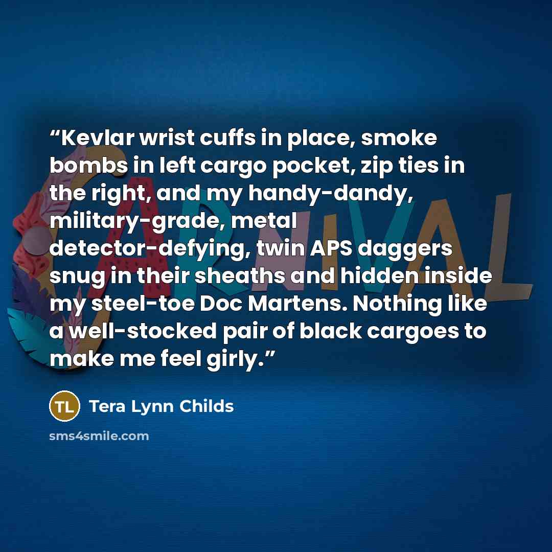 “Kevlar wrist cuffs in place, smoke bombs in left cargo pocket, zip ties in the right, and my handy-dandy, military-grade, metal detector-defying, twin APS daggers snug in their sheaths and hidden inside my steel-toe Doc Martens. Nothing like a well-stocked pair of black cargoes to make me feel…” quote by Tera Lynn Childs