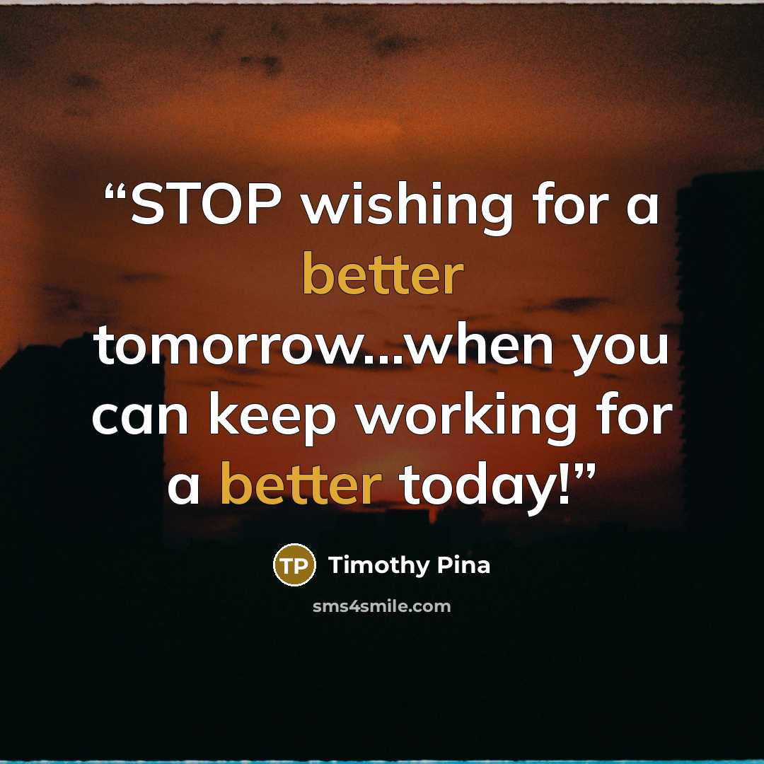 “STOP wishing for a better tomorrow...when you can keep working for a better today!” quote by Timothy Pina