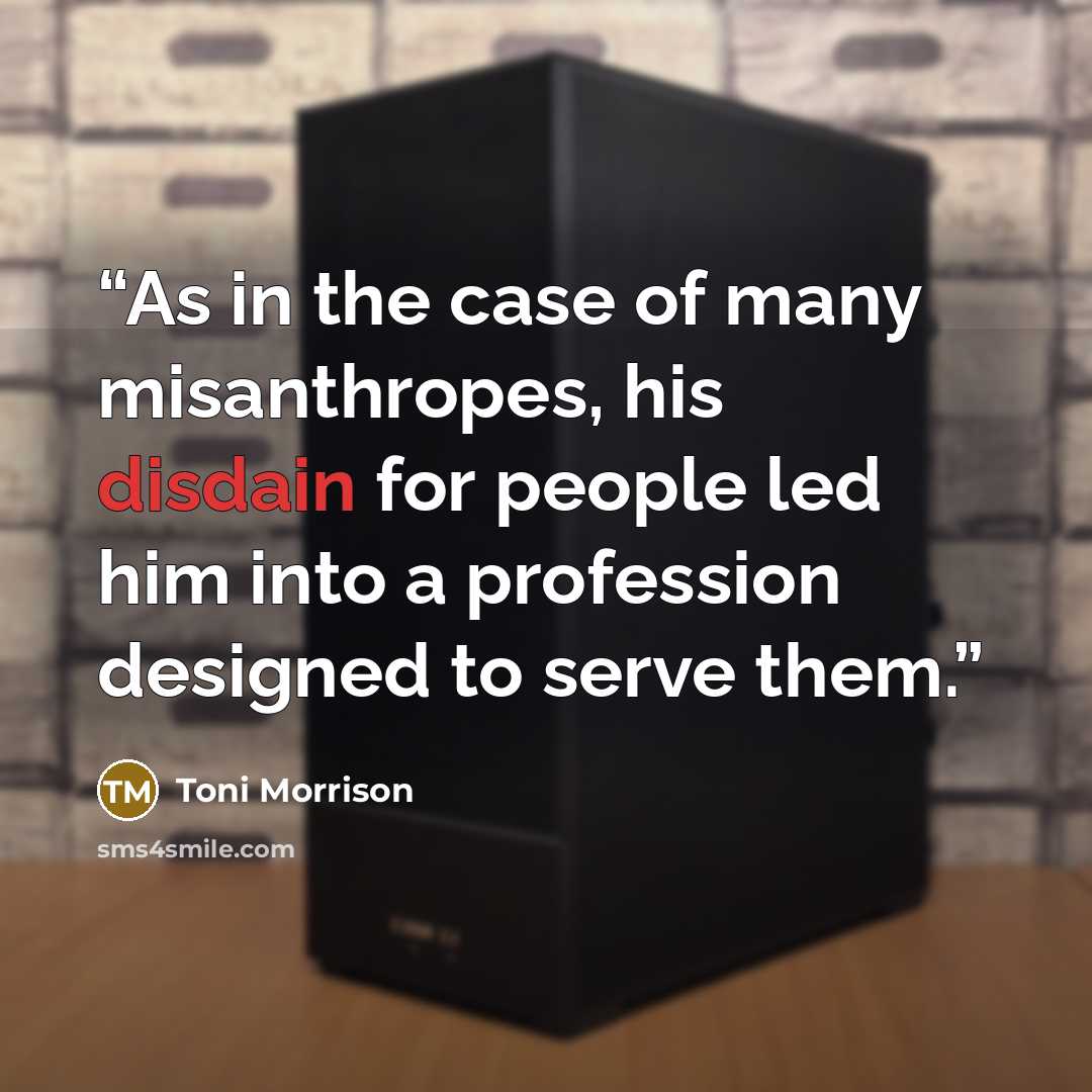“As in the case of many misanthropes, his disdain for people led him into a profession designed to serve them.” quote by Toni Morrison