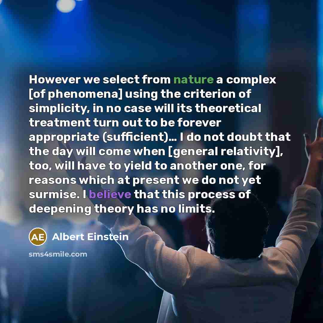 “However we select from nature a complex [of phenomena] using the criterion of simplicity, in no case will its theoretical treatment turn out to be forever appropriate (sufficient)… I do not doubt that the day will come when [general relativity], too, will have to yield to another one, for reasons…” quote by Albert Einstein