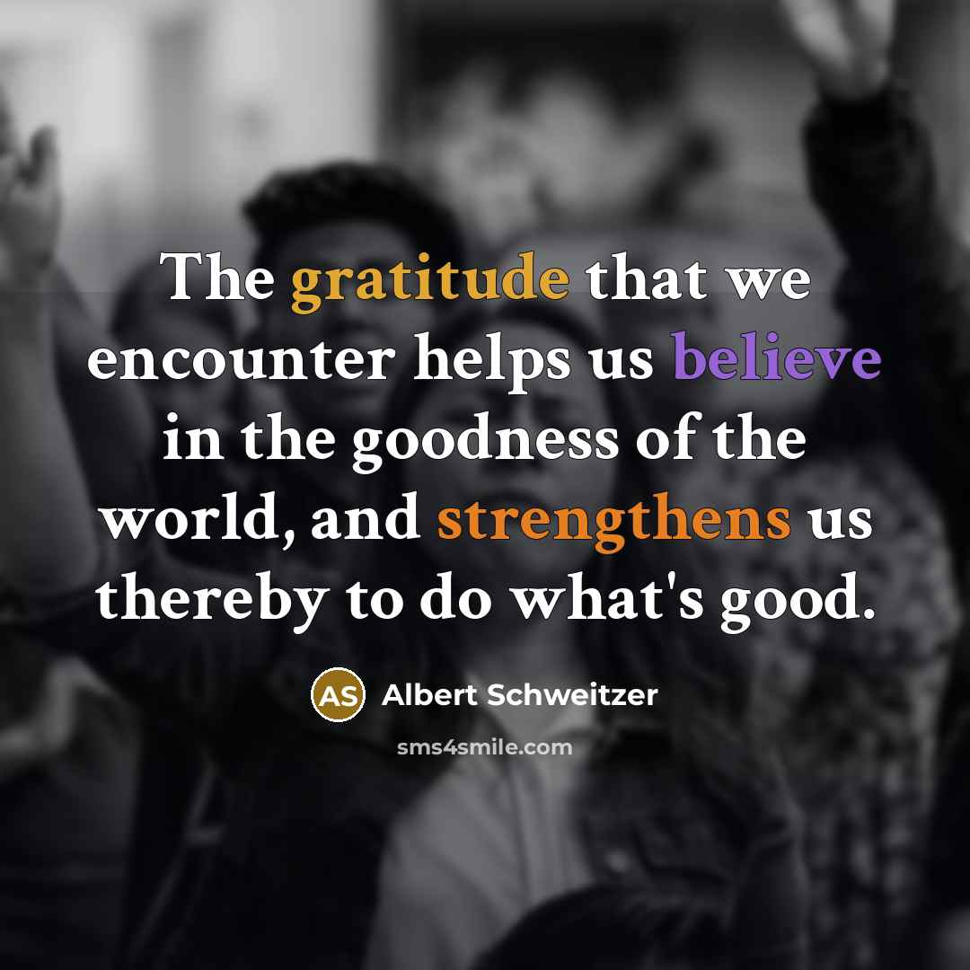 “The gratitude that we encounter helps us believe in the goodness of the world, and strengthens us thereby to do what's good.” quote by Albert Schweitzer