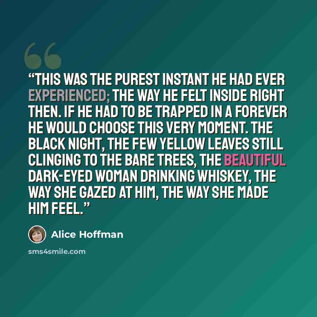 “This was the purest instant he had ever experienced; the way he felt inside right then. If he had to be trapped in a forever he would choose this very moment. The black night, the few yellow leaves still clinging to the bare trees, the beautiful dark-eyed woman drinking whiskey, the way she gazed…” quote by Alice Hoffman