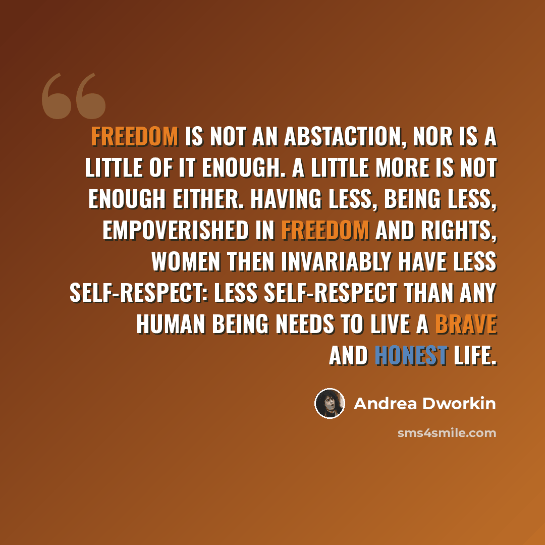 “Freedom is not an abstaction, nor is a little of it enough. A little more is not enough either. Having less, being less, empoverished in freedom and rights, women then invariably have less self-respect: less self-respect than any human being needs to live a brave and honest life.” quote by Andrea Dworkin