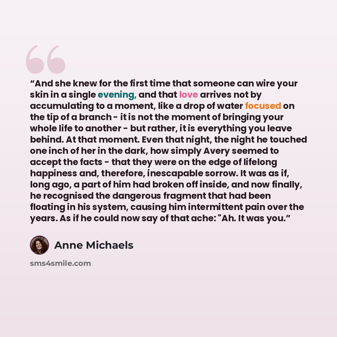 “And she knew for the first time that someone can wire your skin in a single evening, and that love arrives not by accumulating to a moment, like a drop of water focused on the tip of a branch - it is not the moment of bringing your whole life to another - but rather, it is everything you leave…” quote by Anne Michaels