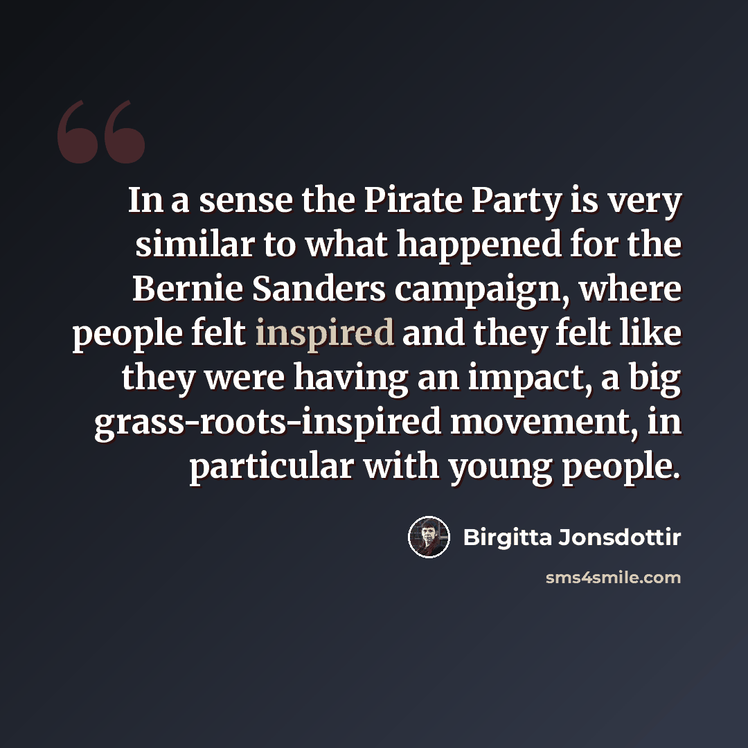 “In a sense the Pirate Party is very similar to what happened for the Bernie Sanders campaign, where people felt inspired and they felt like they were having an impact, a big grass-roots-inspired movement, in particular with young people.” quote by Birgitta Jonsdottir