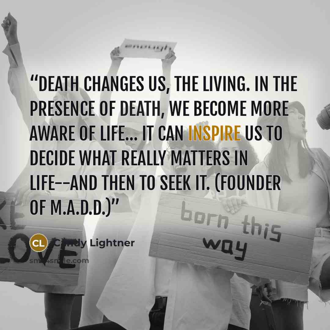 “Death changes us, the living. In the presence of death, we become more aware of life… It can inspire us to decide what really matters in life--and then to seek it. (Founder of M.A.D.D.)” quote by Candy Lightner