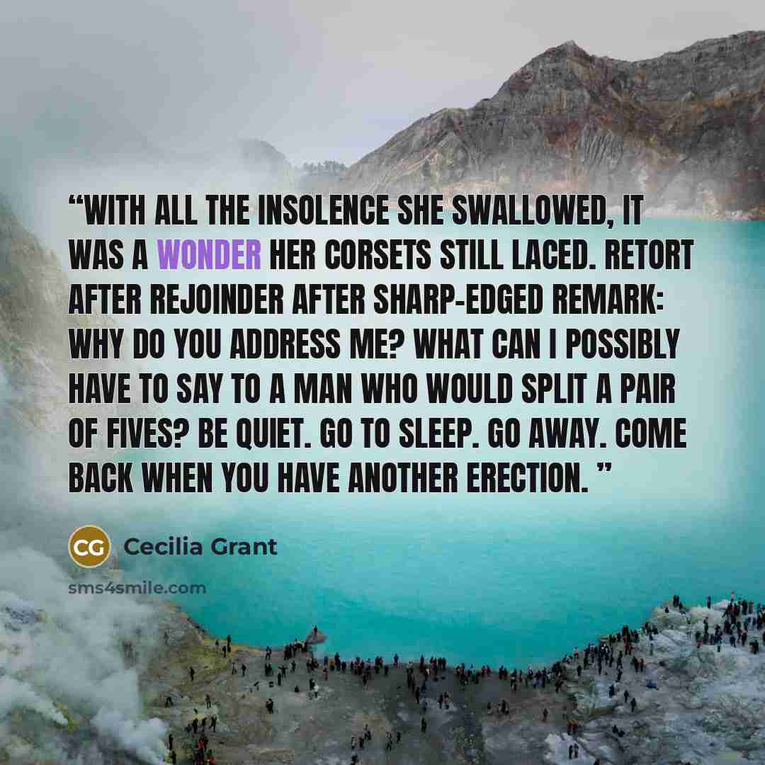 “With all the insolence she swallowed, it was a wonder her corsets still laced. Retort after rejoinder after sharp-edged remark: Why do you address me? What can I possibly have to say to a man who would split a pair of fives? Be quiet. Go to sleep. Go away. Come back when you have another erection.” quote by Cecilia Grant