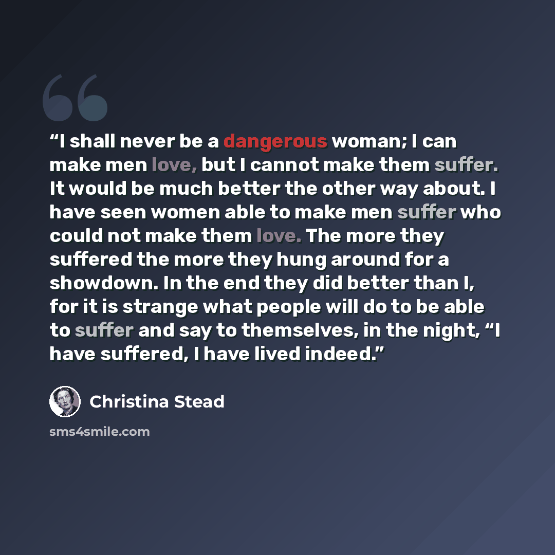 “I shall never be a dangerous woman; I can make men love, but I cannot make them suffer. It would be much better the other way about. I have seen women able to make men suffer who could not make them love. The more they suffered the more they hung around for a showdown. In the end they did better…” quote by Christina Stead