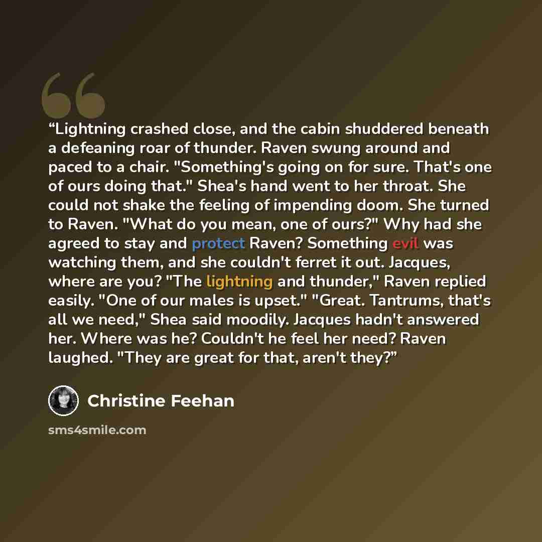 “Lightning crashed close, and the cabin shuddered beneath a defeaning roar of thunder. Raven swung around and paced to a chair. "Something's going on for sure. That's one of ours doing that." Shea's hand went to her throat. She could not shake the feeling of impending doom. She turned to Raven…” quote by Christine Feehan
