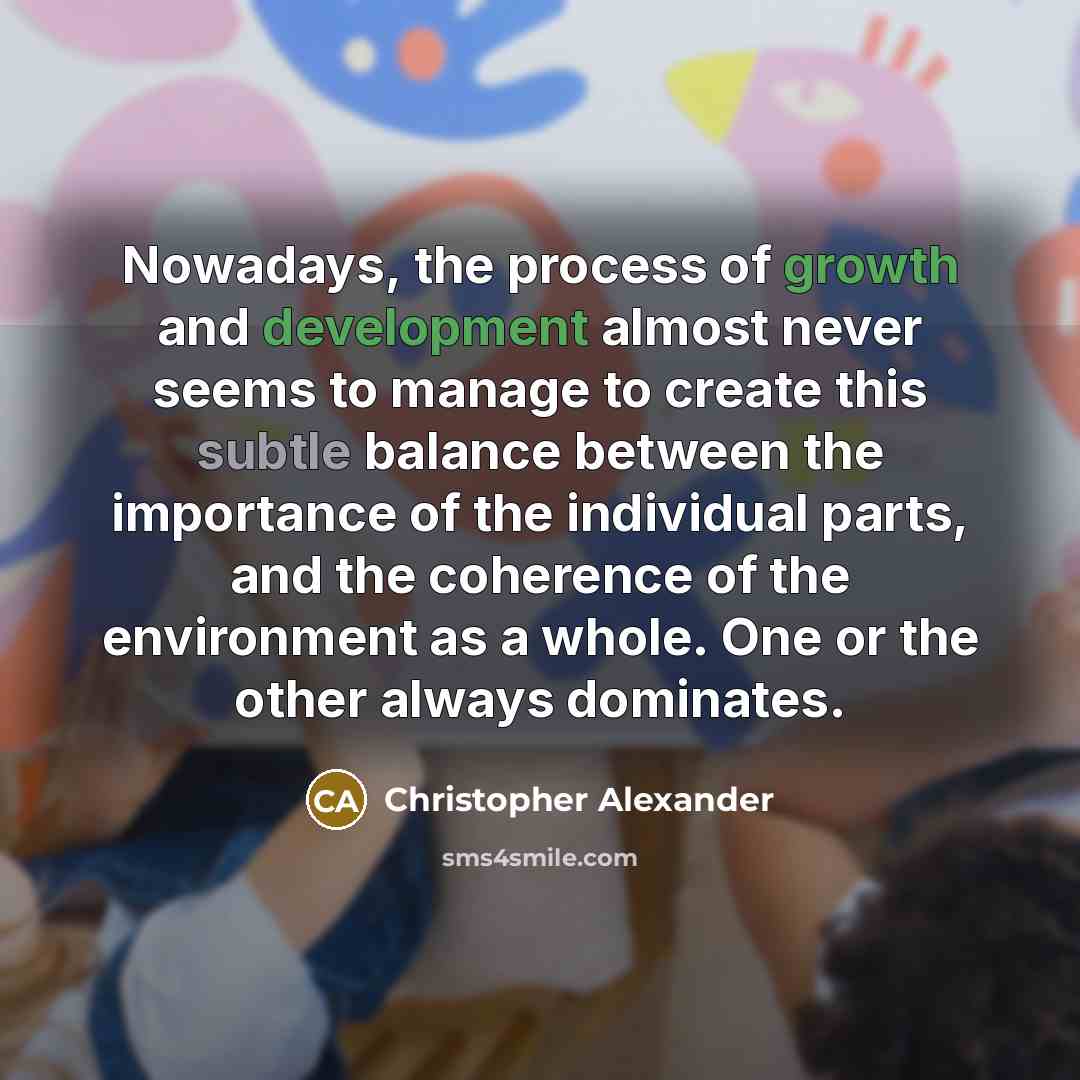 “Nowadays, the process of growth and development almost never seems to manage to create this subtle balance between the importance of the individual parts, and the coherence of the environment as a whole. One or the other always dominates.” quote by Christopher Alexander