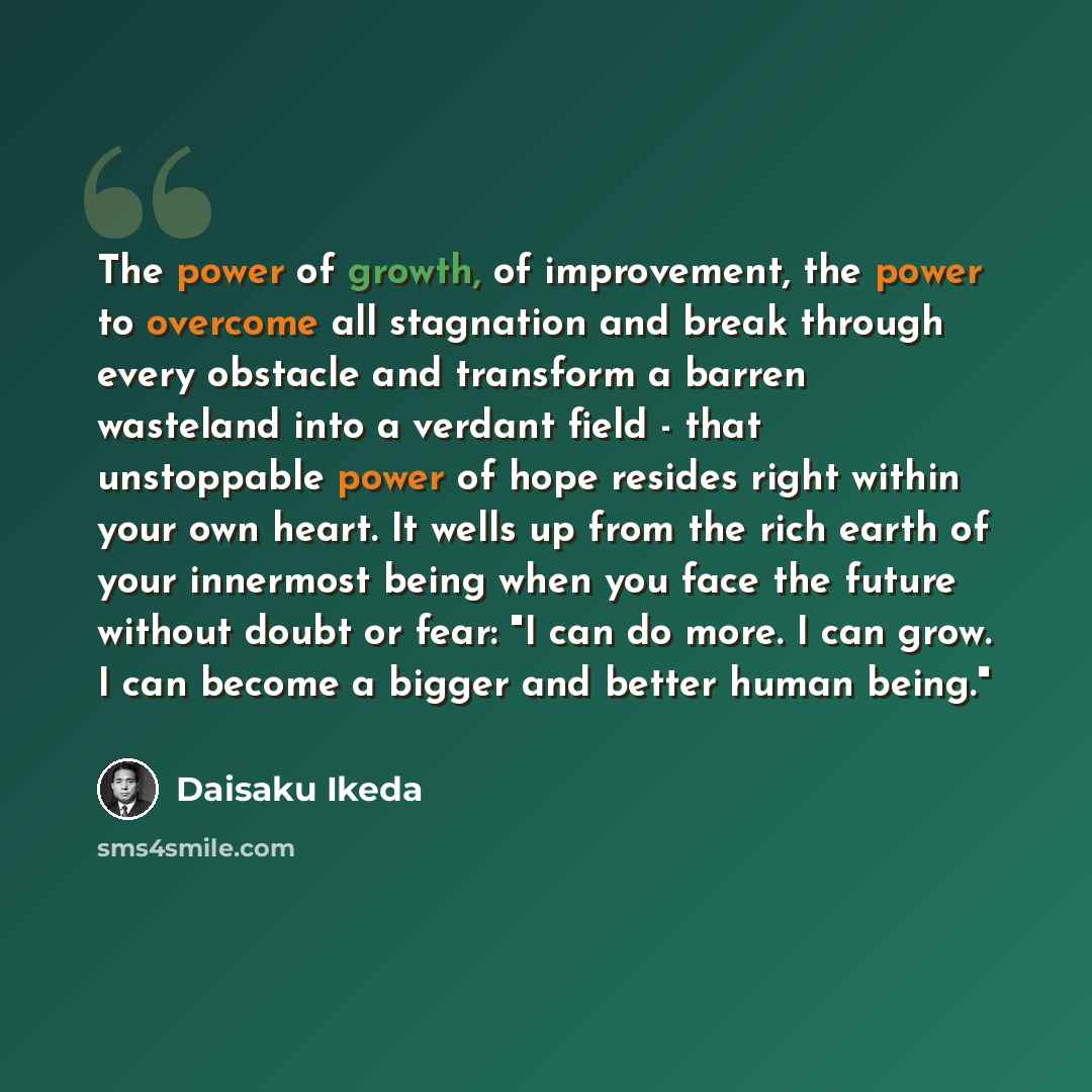 “The power of growth, of improvement, the power to overcome all stagnation and break through every obstacle and transform a barren wasteland into a verdant field - that unstoppable power of hope resides right within your own heart. It wells up from the rich earth of your innermost being when you…” quote by Daisaku Ikeda