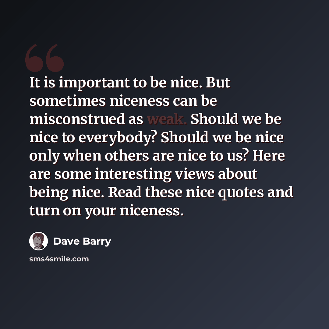 “It is important to be nice. But sometimes niceness can be misconstrued as weak. Should we be nice to everybody? Should we be nice only when others are nice to us? Here are some interesting views about being nice. Read these nice quotes and turn on your niceness.” quote by Dave Barry