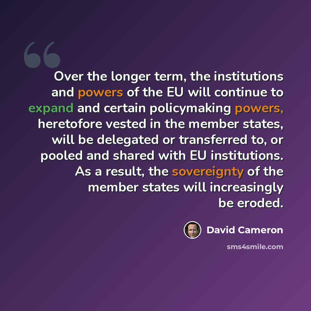 “Over the longer term, the institutions and powers of the EU will continue to expand and certain policymaking powers, heretofore vested in the member states, will be delegated or transferred to, or pooled and shared with EU institutions. As a result, the sovereignty of the member states will…” quote by David Cameron