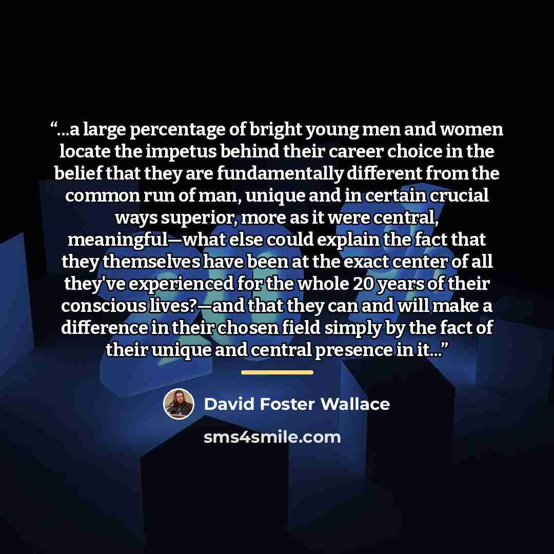 “...a large percentage of bright young men and women locate the impetus behind their career choice in the belief that they are fundamentally different from the common run of man, unique and in certain crucial ways superior, more as it were central, meaningful—what else could explain the fact that…” quote by David Foster Wallace