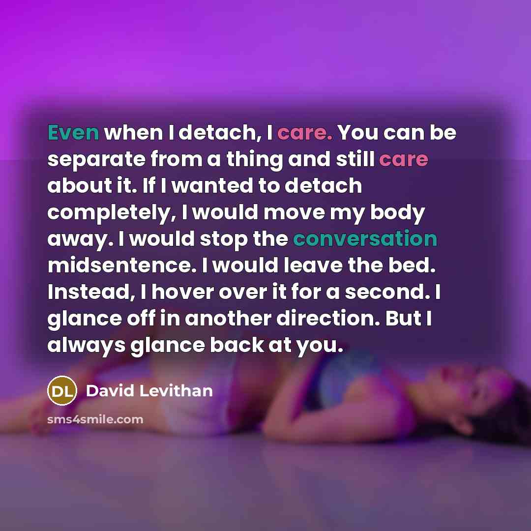 “Even when I detach, I care. You can be separate from a thing and still care about it. If I wanted to detach completely, I would move my body away. I would stop the conversation midsentence. I would leave the bed. Instead, I hover over it for a second. I glance off in another direction. But I…” quote by David Levithan