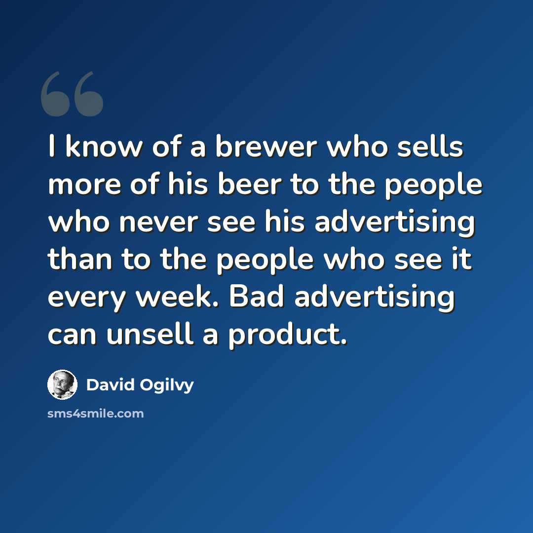 “I know of a brewer who sells more of his beer to the people who never see his advertising than to the people who see it every week. Bad advertising can unsell a product.” quote by David Ogilvy