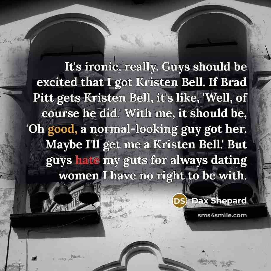“It's ironic, really. Guys should be excited that I got Kristen Bell. If Brad Pitt gets Kristen Bell, it's like, 'Well, of course he did.' With me, it should be, 'Oh good, a normal-looking guy got her. Maybe I'll get me a Kristen Bell.' But guys hate my guts for always dating women I have no right…” quote by Dax Shepard