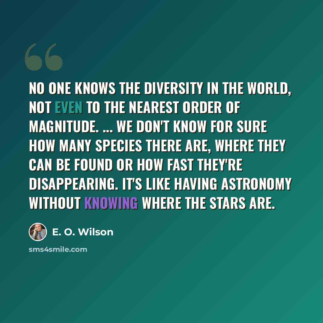 “No one knows the diversity in the world, not even to the nearest order of magnitude. ... We don't know for sure how many species there are, where they can be found or how fast they're disappearing. It's like having astronomy without knowing where the stars are.” quote by E. O. Wilson