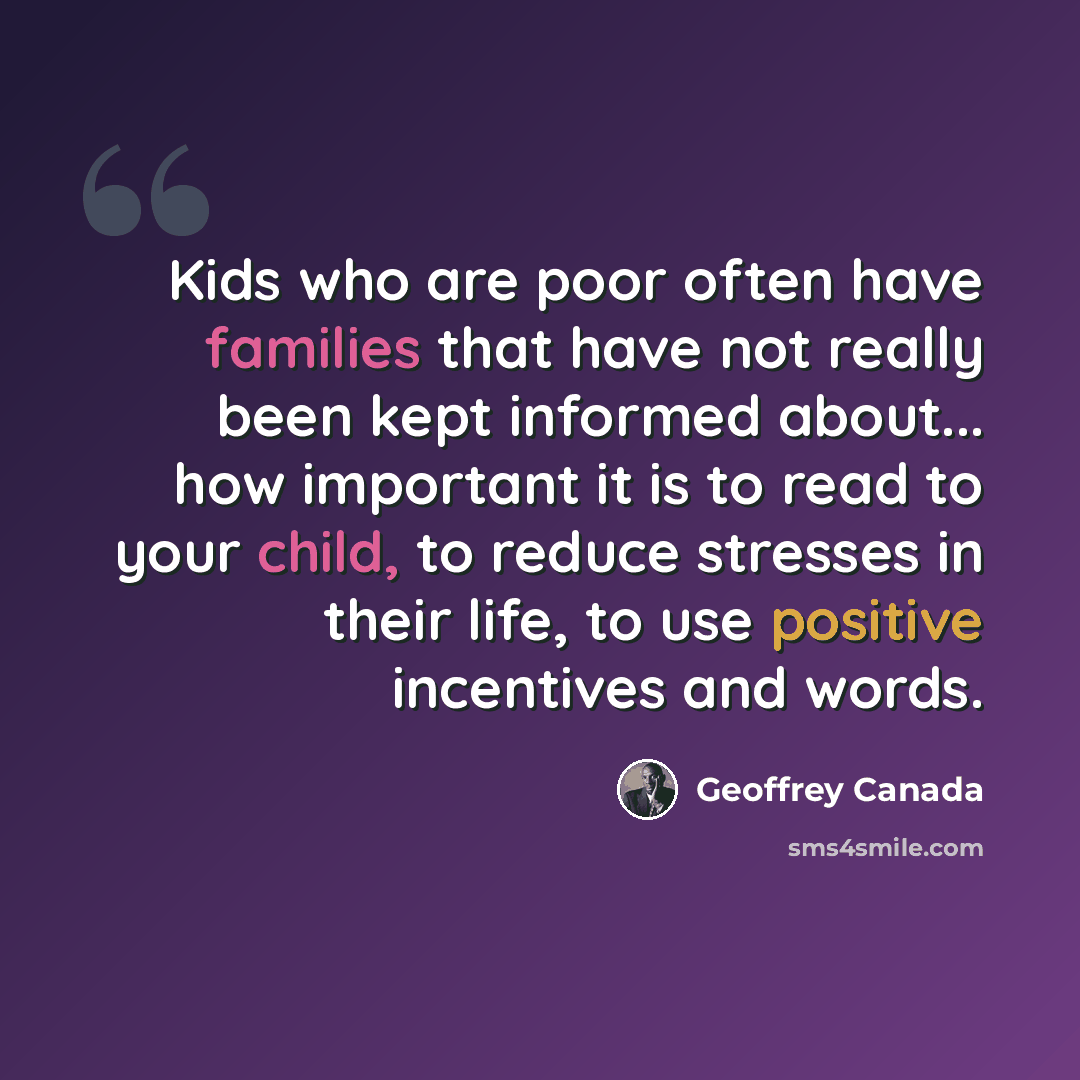 “Kids who are poor often have families that have not really been kept informed about... how important it is to read to your child, to reduce stresses in their life, to use positive incentives and words.” quote by Geoffrey Canada