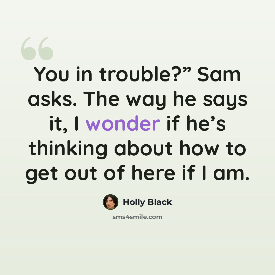 “You in trouble?” Sam asks. The way he says it, I wonder if he’s thinking about how to get out of here if I am.” quote by Holly Black