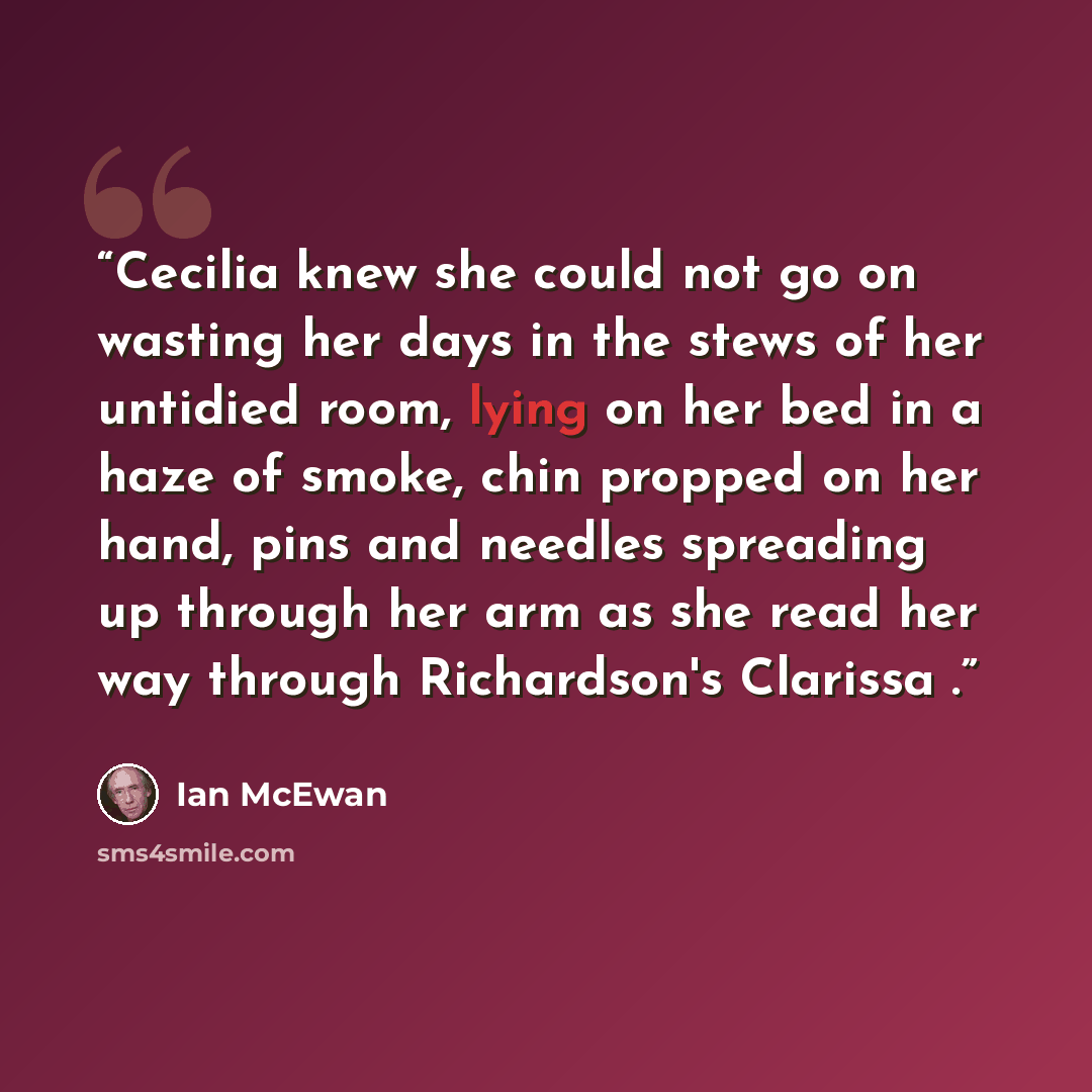 “Cecilia knew she could not go on wasting her days in the stews of her untidied room, lying on her bed in a haze of smoke, chin propped on her hand, pins and needles spreading up through her arm as she read her way through Richardson's Clarissa .” quote by Ian McEwan