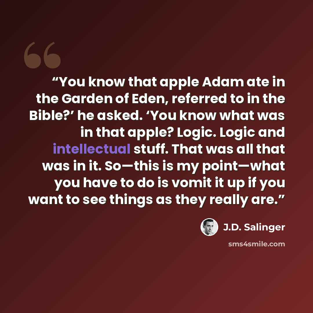 “You know that apple Adam ate in the Garden of Eden, referred to in the Bible?’ he asked. ‘You know what was in that apple? Logic. Logic and intellectual stuff. That was all that was in it. So—this is my point—what you have to do is vomit it up if you want to see things as they really are.” quote by J.D. Salinger