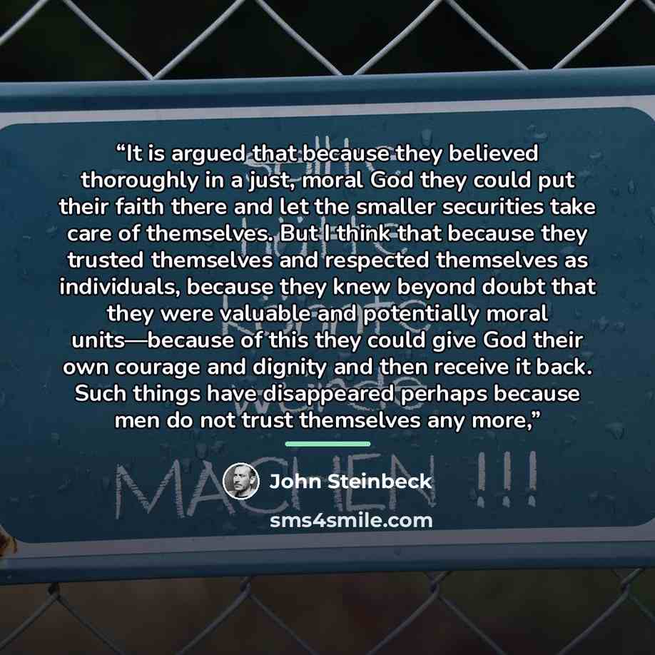 “It is argued that because they believed thoroughly in a just, moral God they could put their faith there and let the smaller securities take care of themselves. But I think that because they trusted themselves and respected themselves as individuals, because they knew beyond doubt that they were…” quote by John Steinbeck
