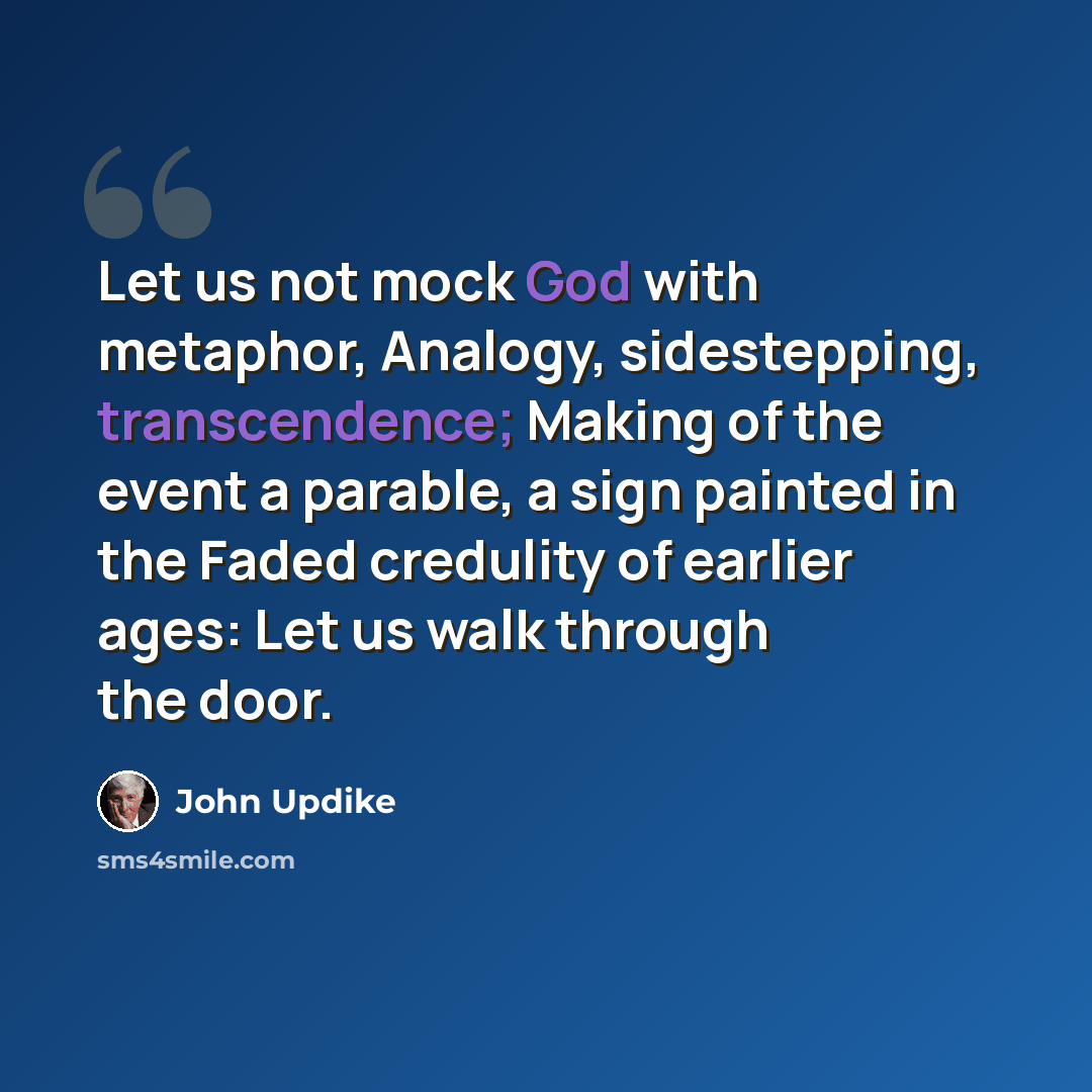 “Let us not mock God with metaphor, Analogy, sidestepping, transcendence; Making of the event a parable, a sign painted in the Faded credulity of earlier ages: Let us walk through the door.” quote by John Updike