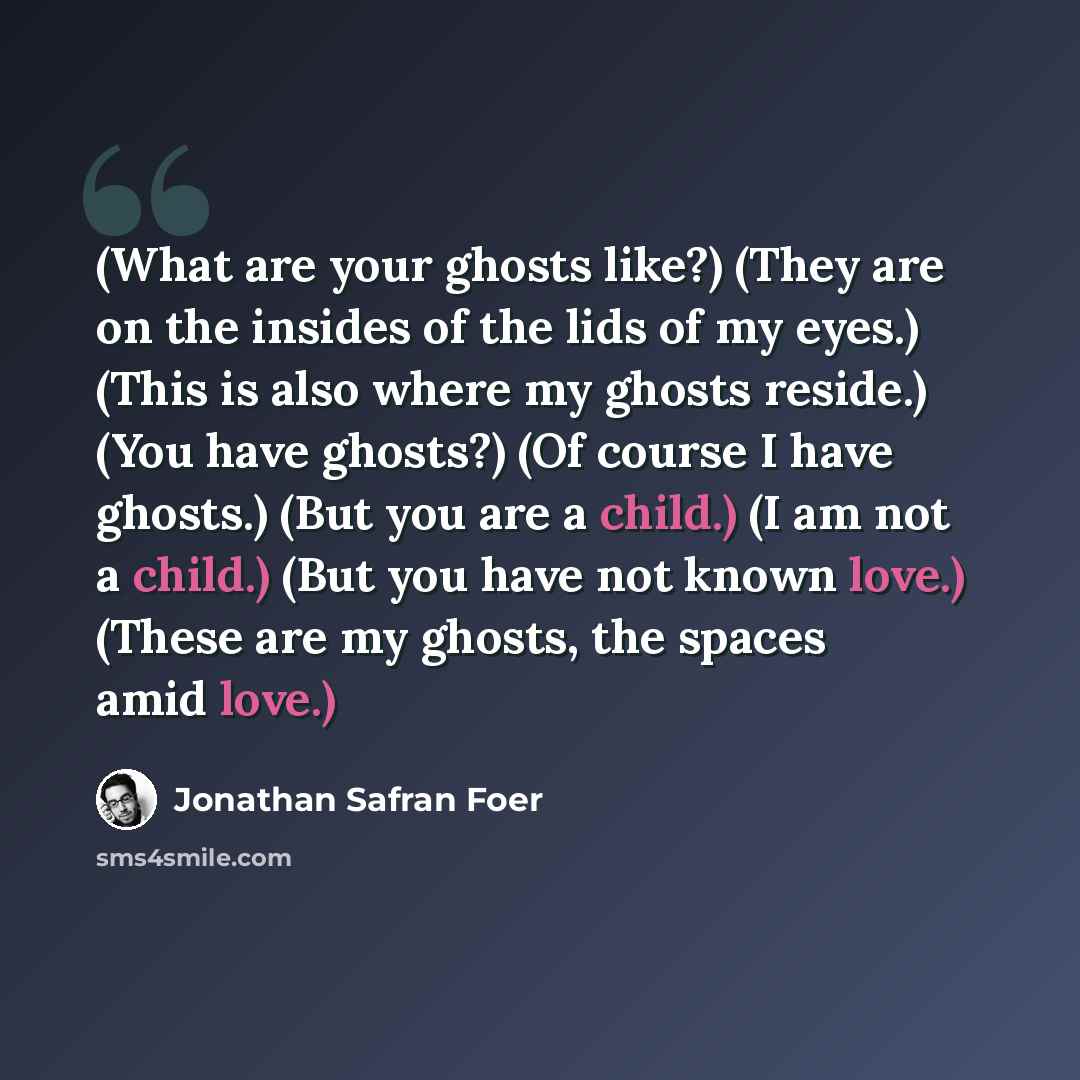 “(What are your ghosts like?) (They are on the insides of the lids of my eyes.) (This is also where my ghosts reside.) (You have ghosts?) (Of course I have ghosts.) (But you are a child.) (I am not a child.) (But you have not known love.) (These are my ghosts, the spaces amid love.)” quote by Jonathan Safran Foer