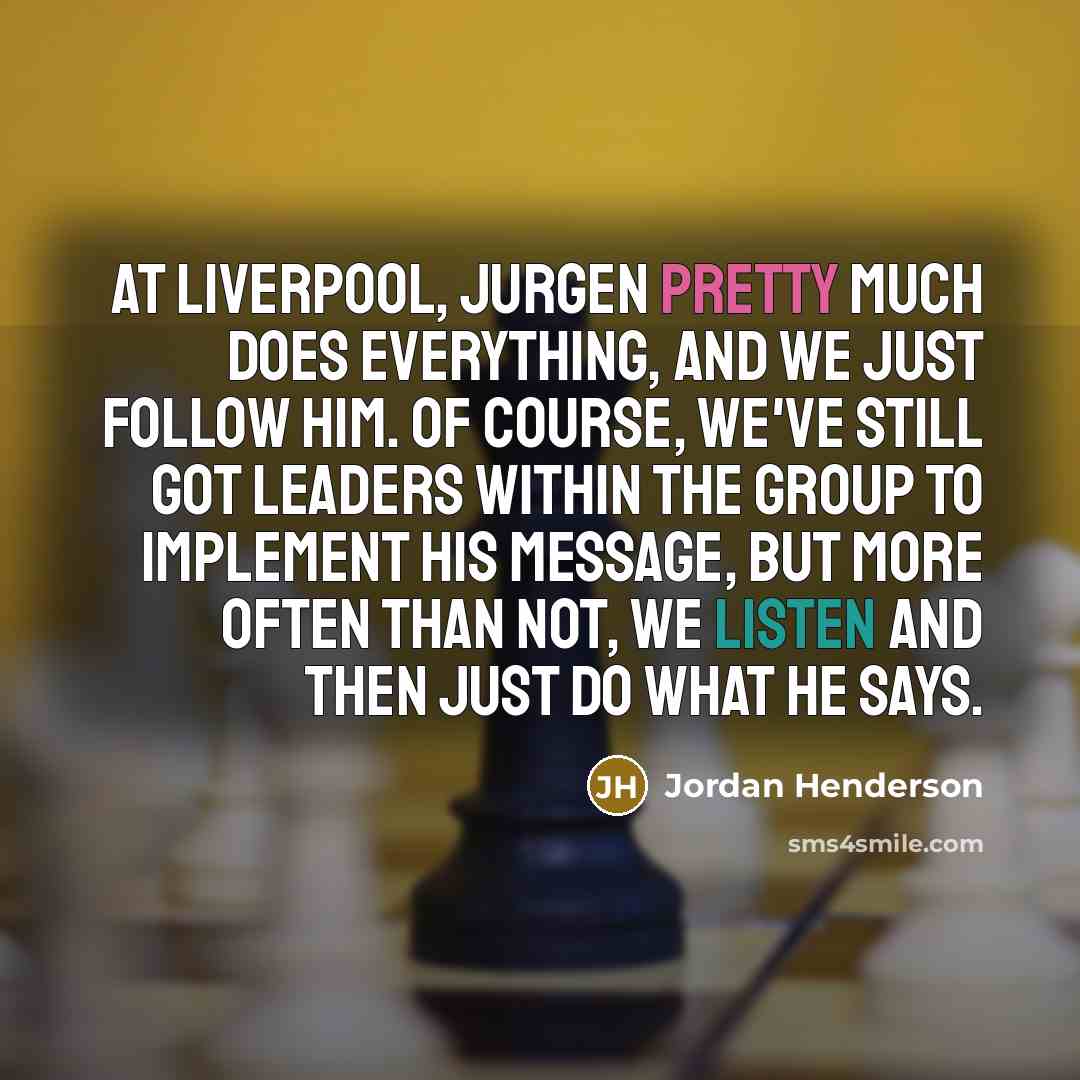 “At Liverpool, Jurgen pretty much does everything, and we just follow him. Of course, we've still got leaders within the group to implement his message, but more often than not, we listen and then just do what he says.” quote by Jordan Henderson