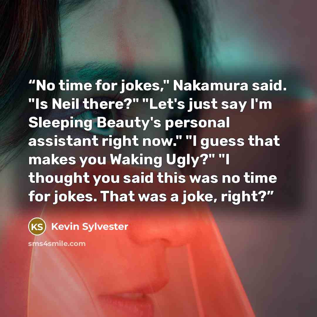 “No time for jokes," Nakamura said. "Is Neil there?" "Let's just say I'm Sleeping Beauty's personal assistant right now." "I guess that makes you Waking Ugly?" "I thought you said this was no time for jokes. That was a joke, right?” quote by Kevin Sylvester