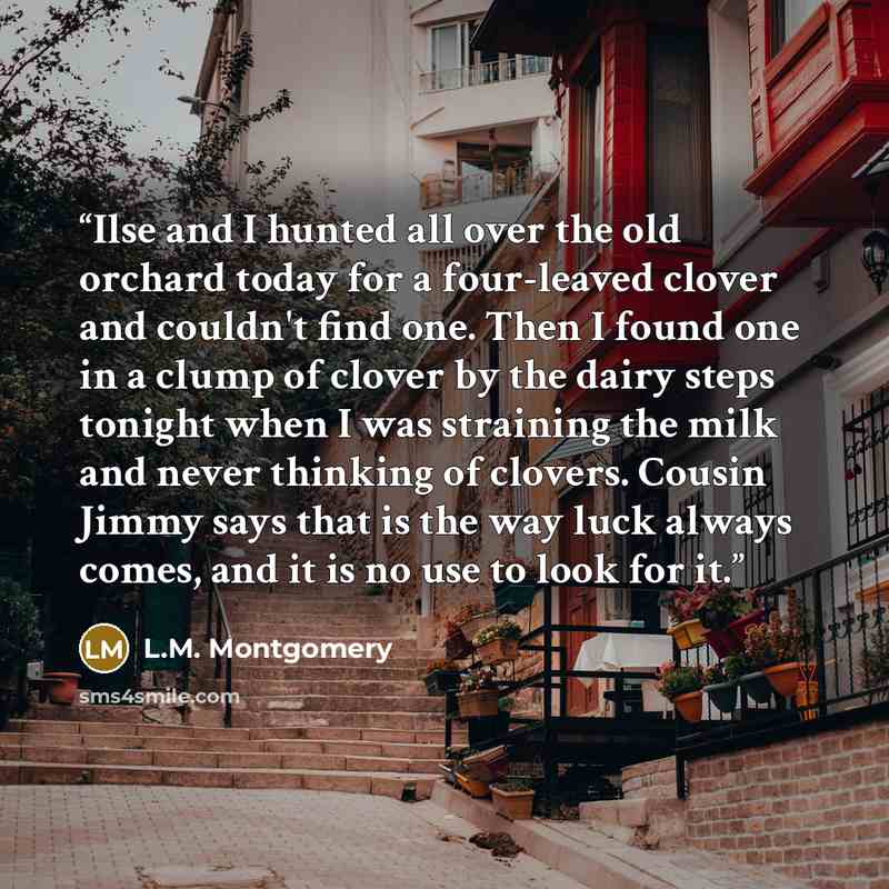 “Ilse and I hunted all over the old orchard today for a four-leaved clover and couldn't find one. Then I found one in a clump of clover by the dairy steps tonight when I was straining the milk and never thinking of clovers. Cousin Jimmy says that is the way luck always comes, and it is no use to…” quote by L.M. Montgomery