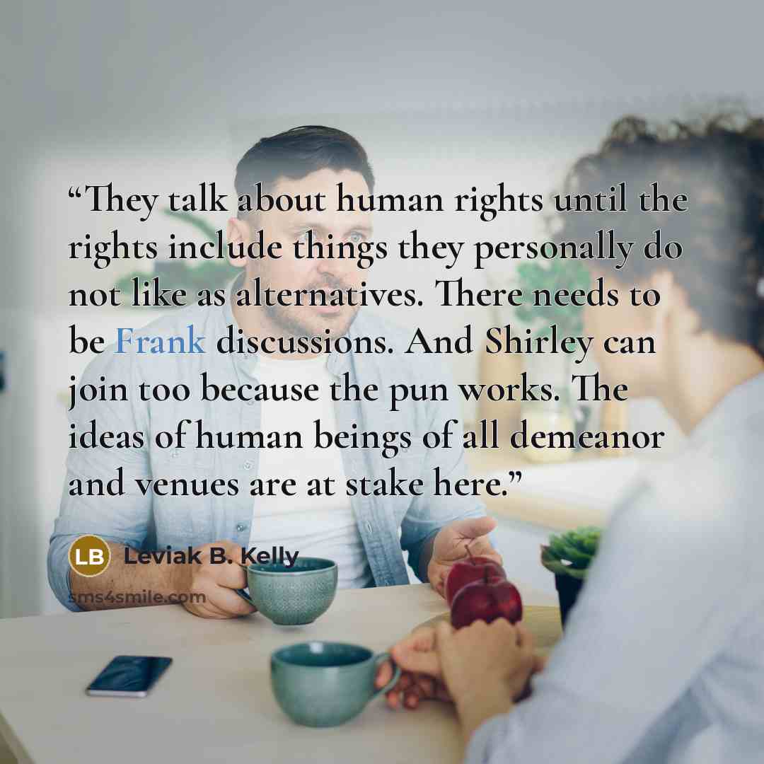 “They talk about human rights until the rights include things they personally do not like as alternatives. There needs to be Frank discussions. And Shirley can join too because the pun works. The ideas of human beings of all demeanor and venues are at stake here.” quote by Leviak B. Kelly