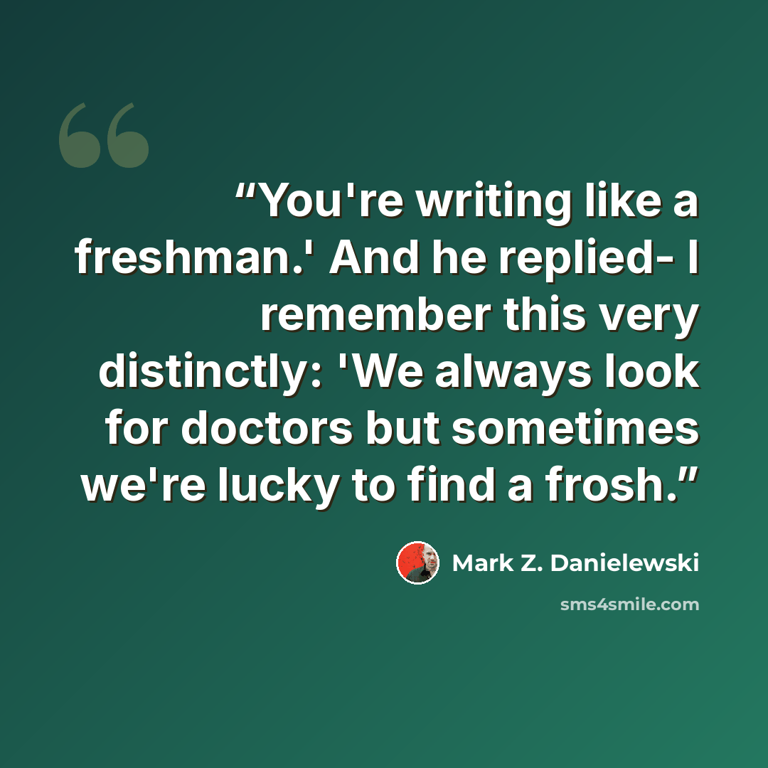 “You're writing like a freshman.' And he replied- I remember this very distinctly: 'We always look for doctors but sometimes we're lucky to find a frosh.” quote by Mark Z. Danielewski