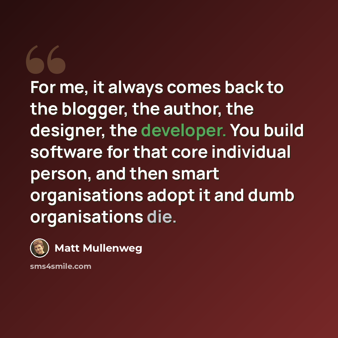 “For me, it always comes back to the blogger, the author, the designer, the developer. You build software for that core individual person, and then smart organisations adopt it and dumb organisations die.” quote by Matt Mullenweg
