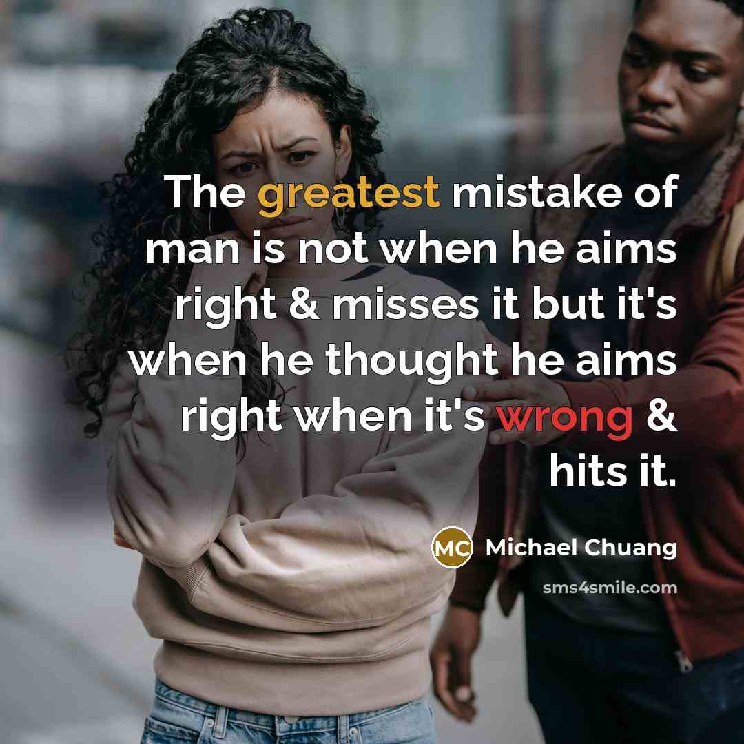 “The greatest mistake of man is not when he aims right & misses it but it's when he thought he aims right when it's wrong & hits it.” quote by Michael Chuang