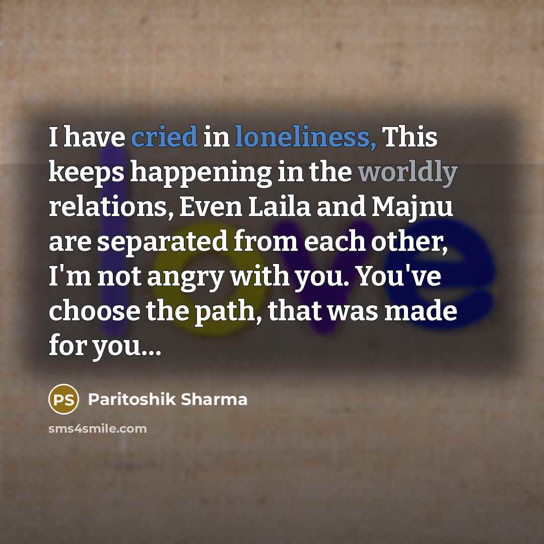 “I have cried in loneliness, This keeps happening in the worldly relations, Even Laila and Majnu are separated from each other, I'm not angry with you. You've choose the path, that was made for you…” quote by Paritoshik Sharma