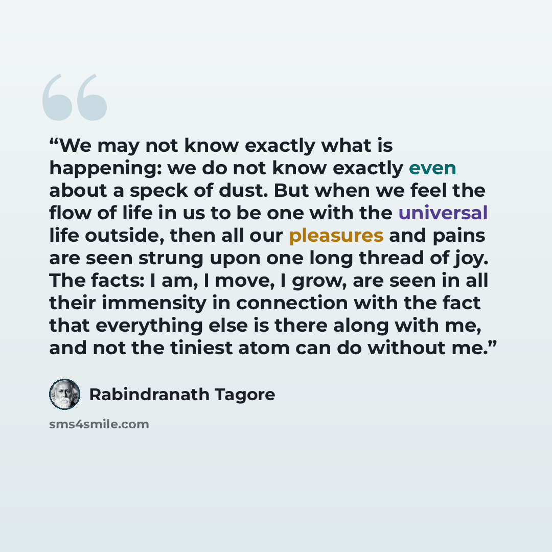 “We may not know exactly what is happening: we do not know exactly even about a speck of dust. But when we feel the flow of life in us to be one with the universal life outside, then all our pleasures and pains are seen strung upon one long thread of joy. The facts: I am, I move, I grow, are seen…” quote by Rabindranath Tagore