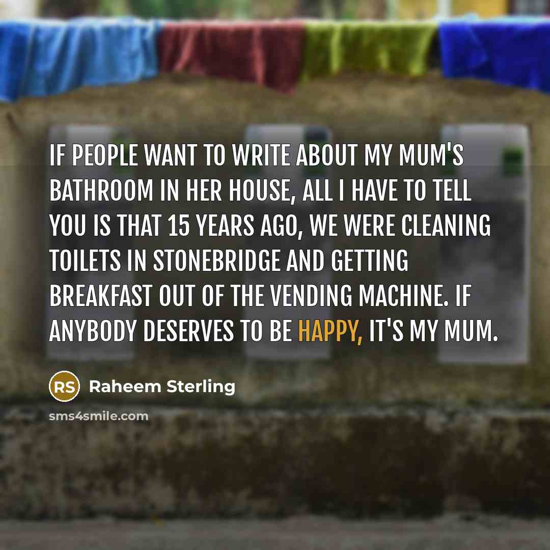 “If people want to write about my mum's bathroom in her house, all I have to tell you is that 15 years ago, we were cleaning toilets in Stonebridge and getting breakfast out of the vending machine. If anybody deserves to be happy, it's my mum.” quote by Raheem Sterling