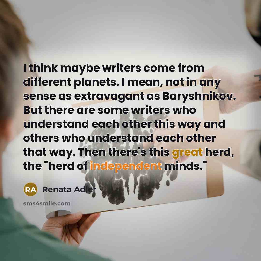 “I think maybe writers come from different planets. I mean, not in any sense as extravagant as Baryshnikov. But there are some writers who understand each other this way and others who understand each other that way. Then there's this great herd, the "herd of independent minds."” quote by Renata Adler