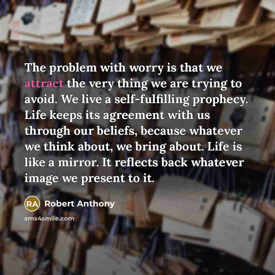 “The problem with worry is that we attract the very thing we are trying to avoid. We live a self-fulfilling prophecy. Life keeps its agreement with us through our beliefs, because whatever we think about, we bring about. Life is like a mirror. It reflects back whatever image we present to it.” quote by Robert Anthony