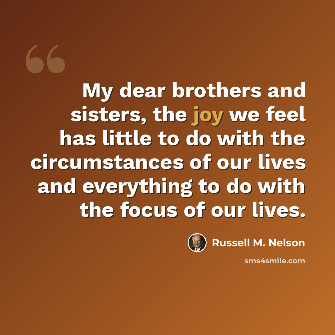 “My dear brothers and sisters, the joy we feel has little to do with the circumstances of our lives and everything to do with the focus of our lives.” quote by Russell M. Nelson