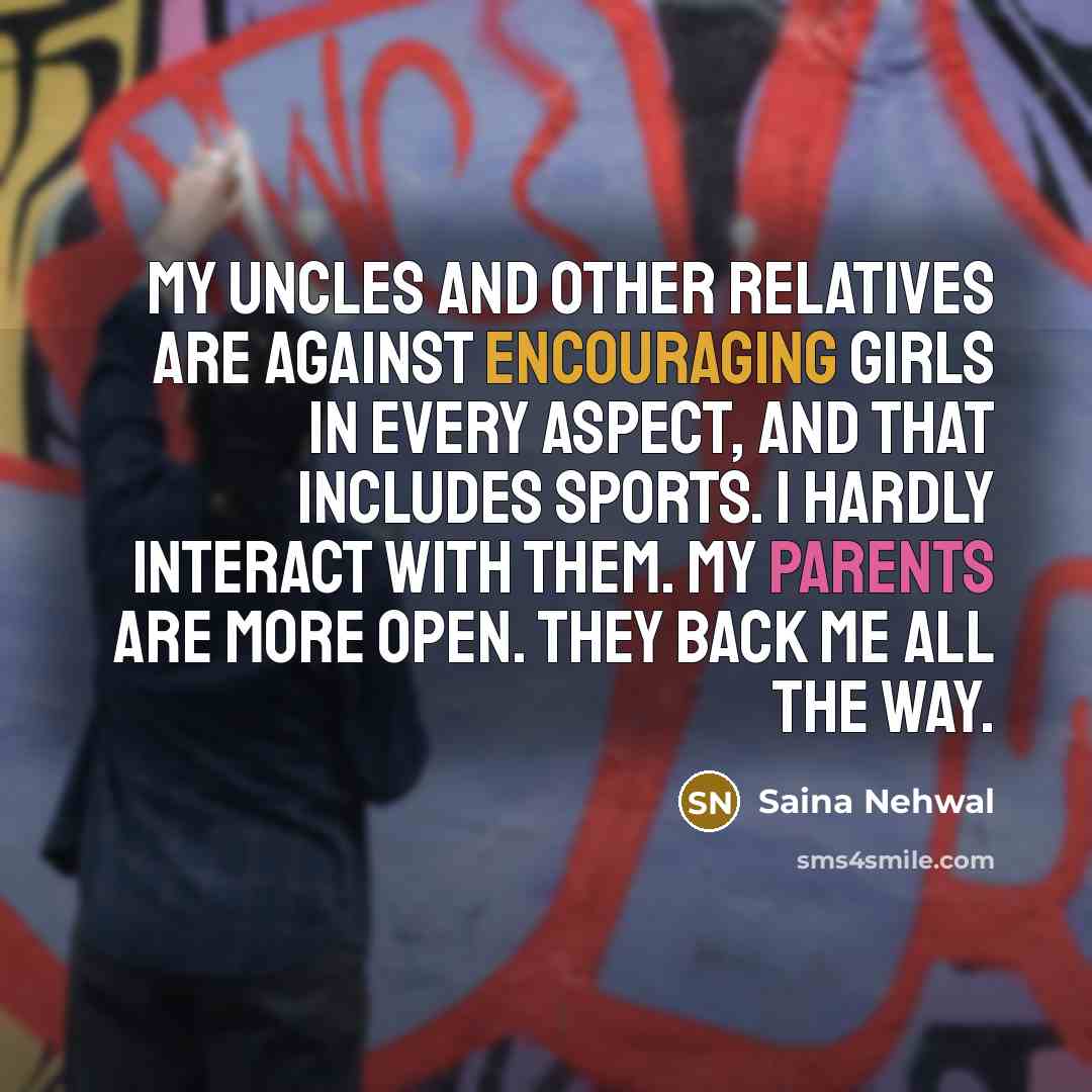 “My uncles and other relatives are against encouraging girls in every aspect, and that includes sports. I hardly interact with them. My parents are more open. They back me all the way.” quote by Saina Nehwal