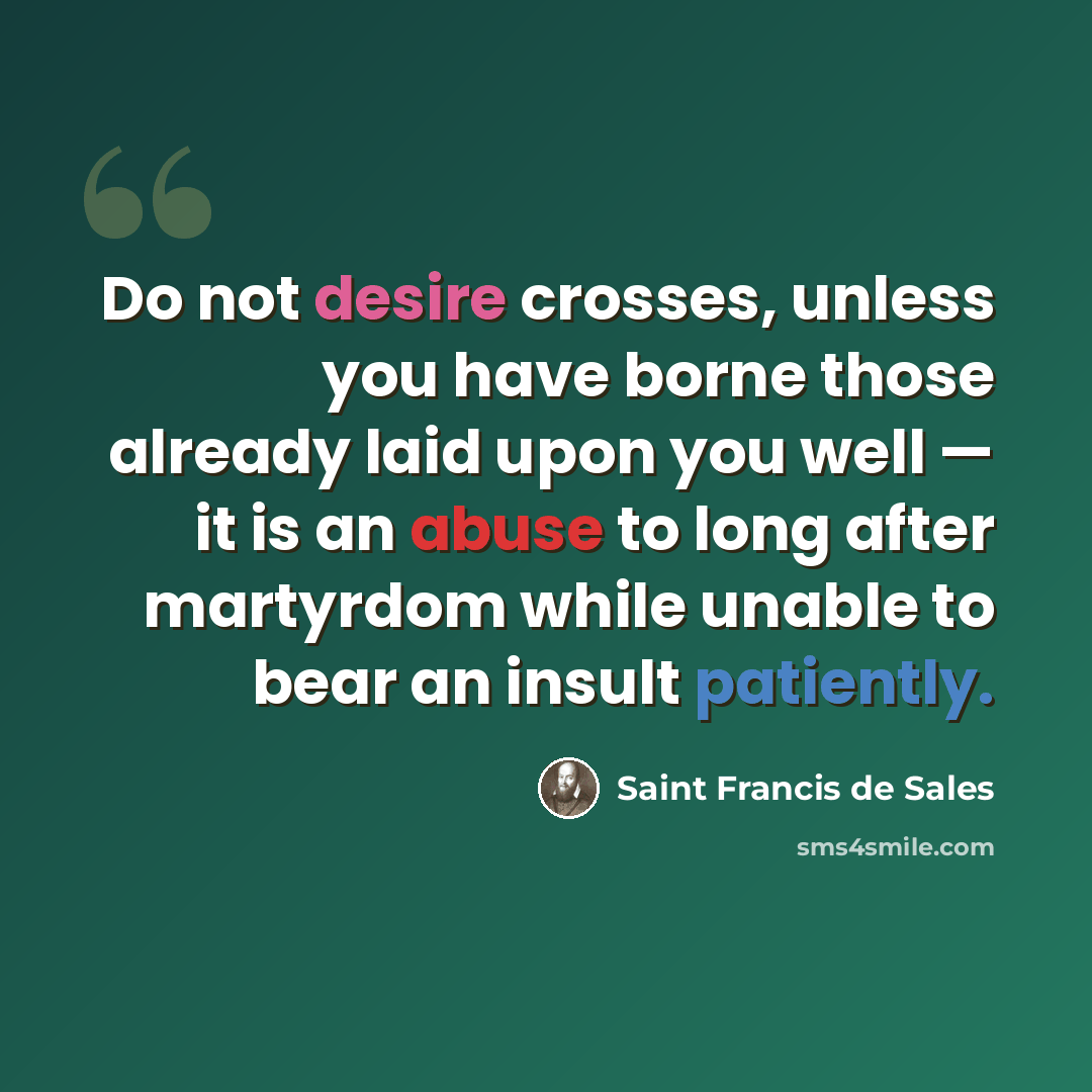 “Do not desire crosses, unless you have borne those already laid upon you well — it is an abuse to long after martyrdom while unable to bear an insult patiently.” quote by Saint Francis de Sales