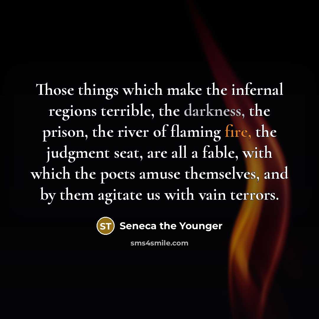 “Those things which make the infernal regions terrible, the darkness, the prison, the river of flaming fire, the judgment seat, are all a fable, with which the poets amuse themselves, and by them agitate us with vain terrors.” quote by Seneca the Younger