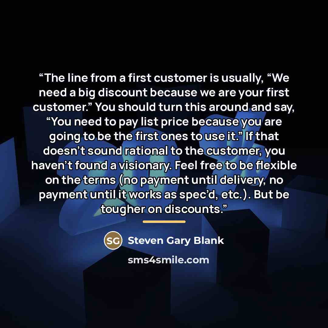 “The line from a first customer is usually, “We need a big discount because we are your first customer.” You should turn this around and say, “You need to pay list price because you are going to be the first ones to use it.” If that doesn’t sound rational to the customer, you haven’t found a…” quote by Steven Gary Blank