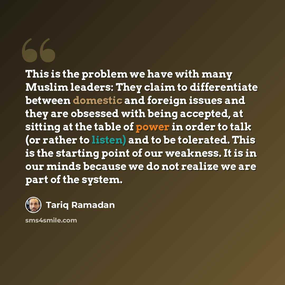 “This is the problem we have with many Muslim leaders: They claim to differentiate between domestic and foreign issues and they are obsessed with being accepted, at sitting at the table of power in order to talk (or rather to listen) and to be tolerated. This is the starting point of our weakness…” quote by Tariq Ramadan