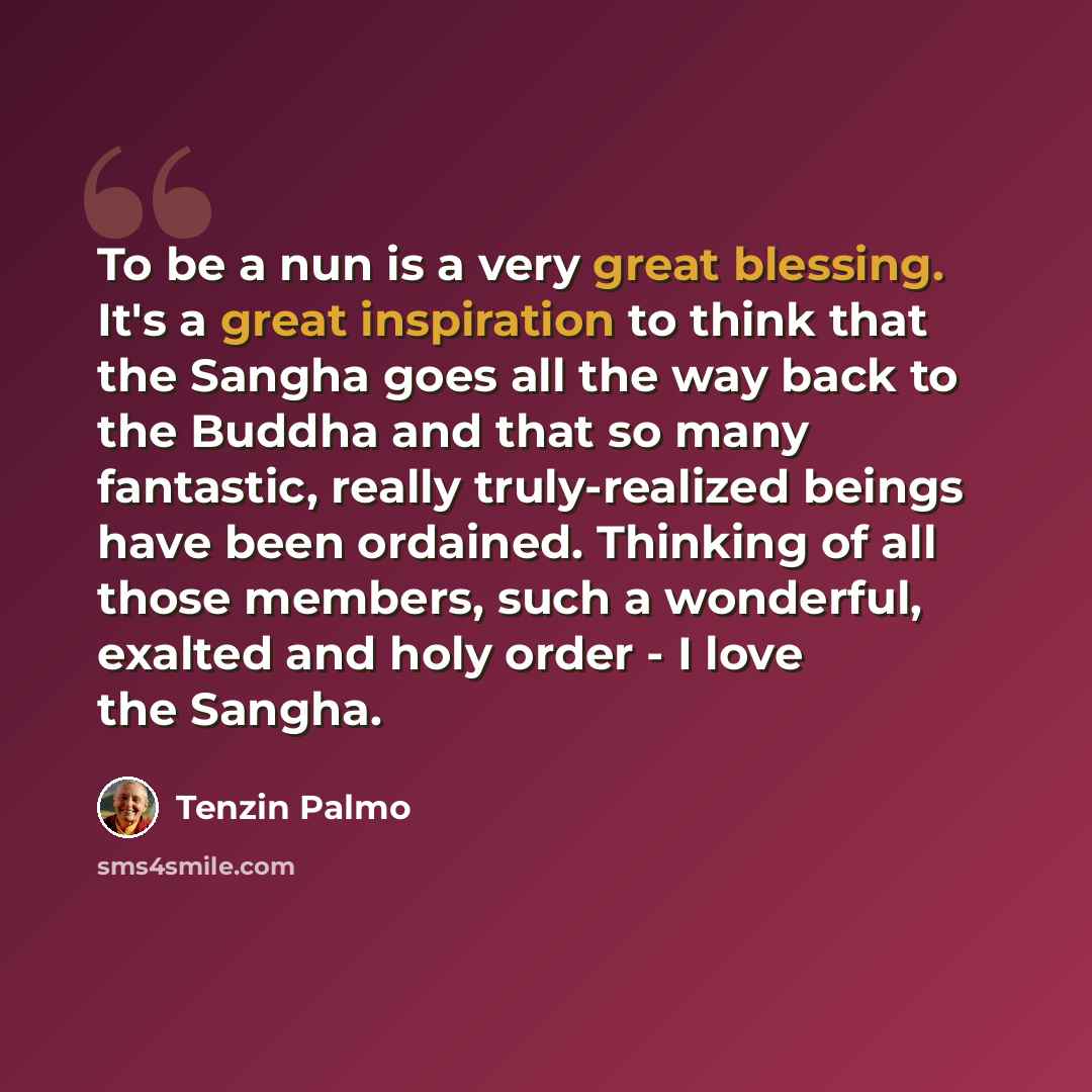 “To be a nun is a very great blessing. It's a great inspiration to think that the Sangha goes all the way back to the Buddha and that so many fantastic, really truly-realized beings have been ordained. Thinking of all those members, such a wonderful, exalted and holy order - I love the Sangha.” quote by Tenzin Palmo